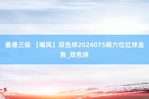 香港三级 【嘲风】双色球2024075期六位红球走势_双色球