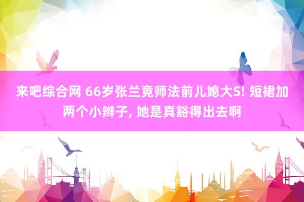 来吧综合网 66岁张兰竟师法前儿媳大S! 短裙加两个小辫子， 她是真豁得出去啊