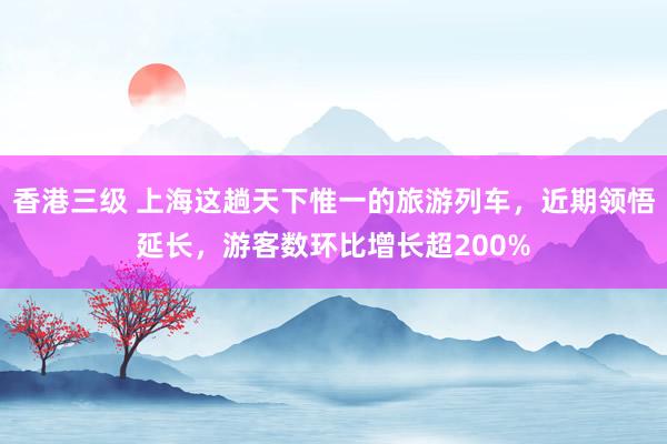 香港三级 上海这趟天下惟一的旅游列车，近期领悟延长，游客数环比增长超200%