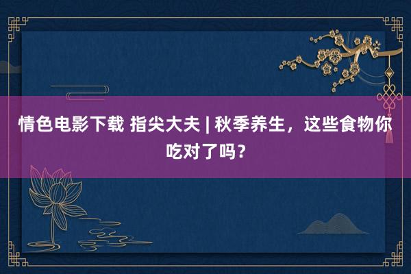 情色电影下载 指尖大夫 | 秋季养生，这些食物你吃对了吗？