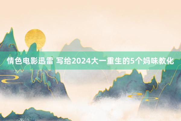 情色电影迅雷 写给2024大一重生的5个妈味教化