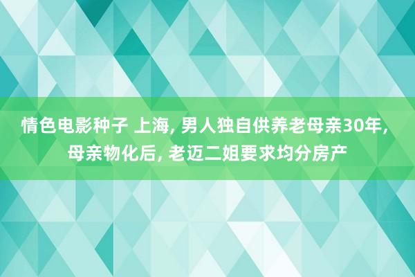 情色电影种子 上海， 男人独自供养老母亲30年， 母亲物化后， 老迈二姐要求均分房产