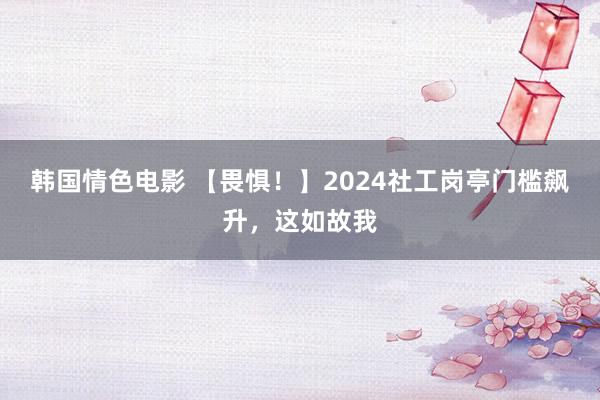 韩国情色电影 【畏惧！】2024社工岗亭门槛飙升，这如故我