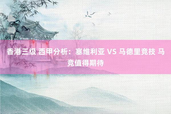 香港三级 西甲分析：塞维利亚 VS 马德里竞技 马竞值得期待