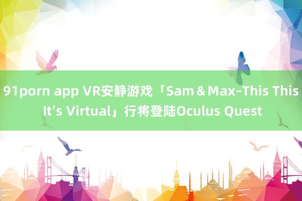 91porn app VR安静游戏「Sam＆Max–This This It’s Virtual」行将登陆Oculus Quest