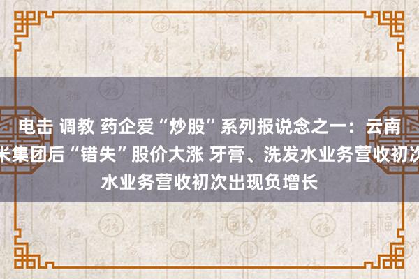 电击 调教 药企爱“炒股”系列报说念之一：云南白药抛售小米集团后“错失”股价大涨 牙膏、洗发水业务营收初次出现负增长