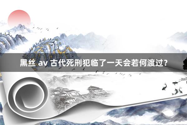 黑丝 av 古代死刑犯临了一天会若何渡过？