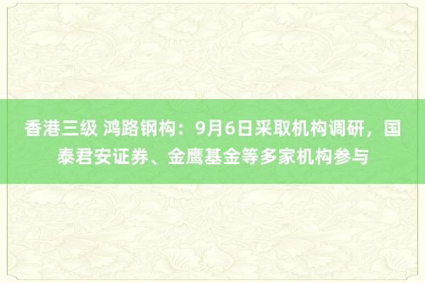 香港三级 鸿路钢构：9月6日采取机构调研，国泰君安证券、金鹰基金等多家机构参与