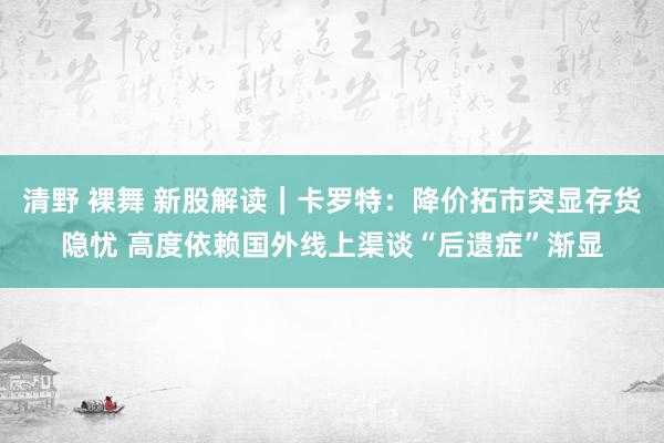 清野 裸舞 新股解读｜卡罗特：降价拓市突显存货隐忧 高度依赖国外线上渠谈“后遗症”渐显