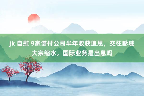 jk 自慰 9家谱付公司半年收获追思，交往畛域大宗缩水，国际业务是出息吗