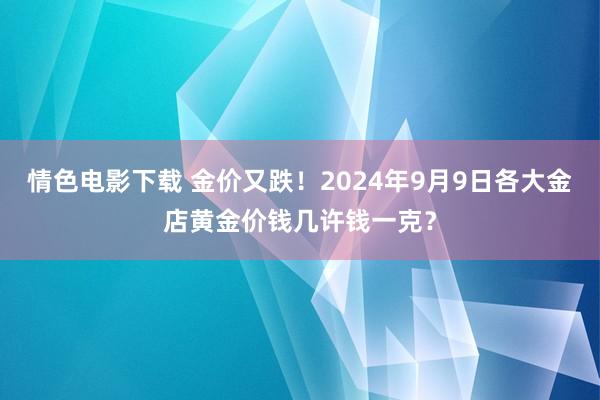 情色电影下载 金价又跌！2024年9月9日各大金店黄金价钱几许钱一克？