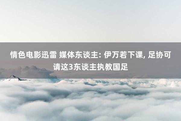 情色电影迅雷 媒体东谈主: 伊万若下课， 足协可请这3东谈主执教国足