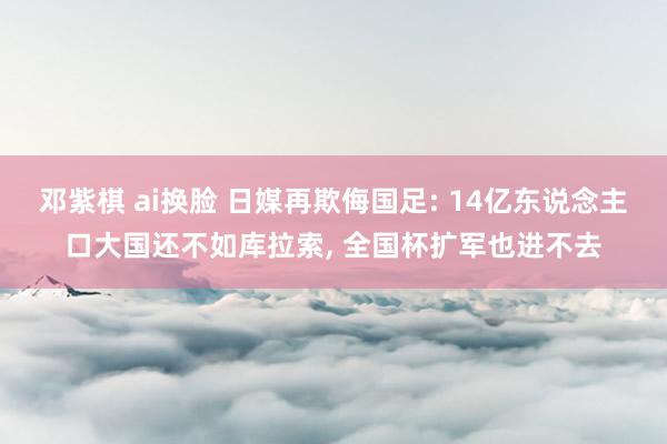 邓紫棋 ai换脸 日媒再欺侮国足: 14亿东说念主口大国还不如库拉索， 全国杯扩军也进不去