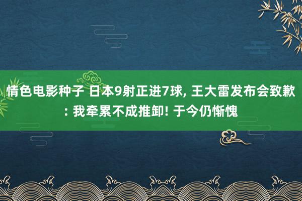 情色电影种子 日本9射正进7球， 王大雷发布会致歉: 我牵累不成推卸! 于今仍惭愧