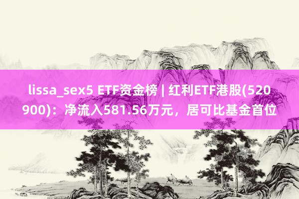 lissa_sex5 ETF资金榜 | 红利ETF港股(520900)：净流入581.56万元，居可比基金首位