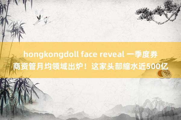 hongkongdoll face reveal 一季度券商资管月均领域出炉！这家头部缩水近500亿