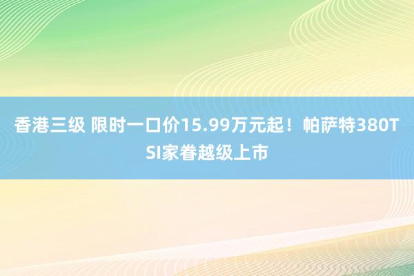 香港三级 限时一口价15.99万元起！帕萨特380TSI家眷越级上市