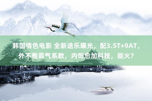 韩国情色电影 全新途乐曝光，配3.5T+9AT，外不雅霸气系数，内饰愈加科技，能火？