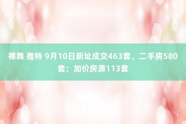 裸舞 推特 9月10日新址成交463套、二手房580套；加价房源113套