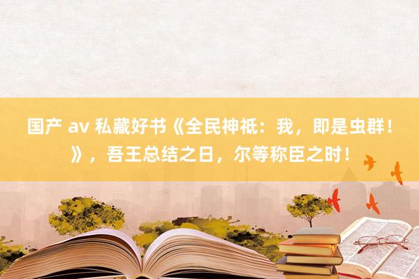 国产 av 私藏好书《全民神祗：我，即是虫群！》，吾王总结之日，尔等称臣之时！