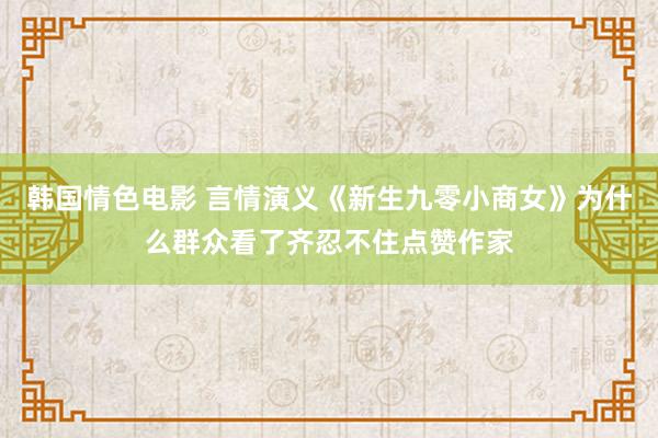 韩国情色电影 言情演义《新生九零小商女》为什么群众看了齐忍不住点赞作家