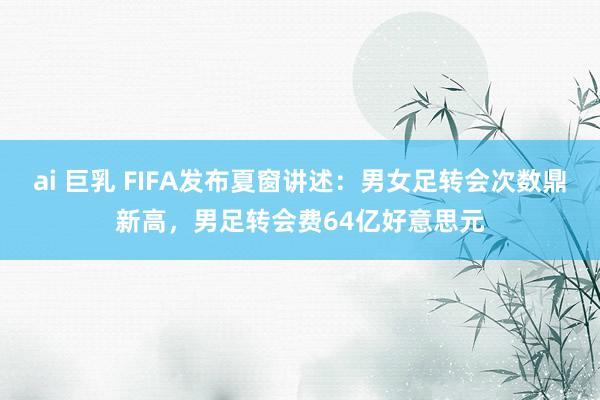 ai 巨乳 FIFA发布夏窗讲述：男女足转会次数鼎新高，男足转会费64亿好意思元