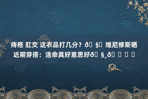 痔疮 肛交 这衣品打几分？🧐维尼修斯晒近期穿搭：活命真好意思好🧸🎞️