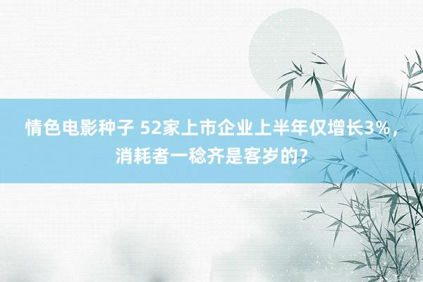 情色电影种子 52家上市企业上半年仅增长3%，消耗者一稔齐是客岁的？