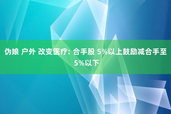 伪娘 户外 改变医疗: 合手股 5%以上鼓励减合手至 5%以下