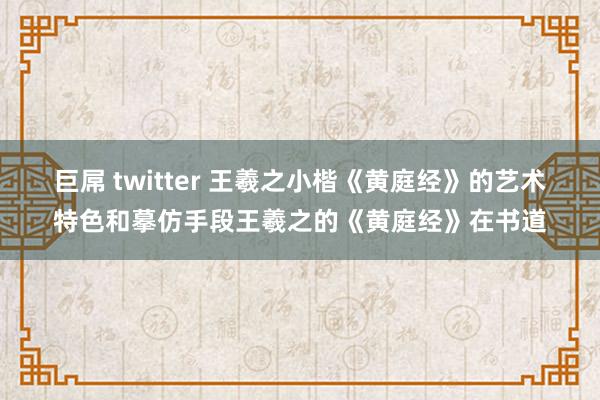 巨屌 twitter 王羲之小楷《黄庭经》的艺术特色和摹仿手段王羲之的《黄庭经》在书道