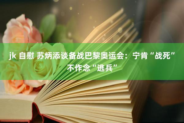 jk 自慰 苏炳添谈备战巴黎奥运会：宁肯“战死”不作念“逃兵”