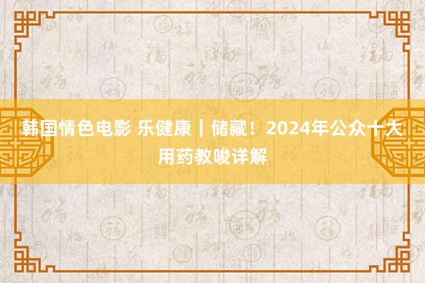 韩国情色电影 乐健康｜储藏！2024年公众十大用药教唆详解