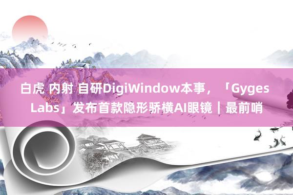 白虎 内射 自研DigiWindow本事，「Gyges Labs」发布首款隐形骄横AI眼镜｜最前哨