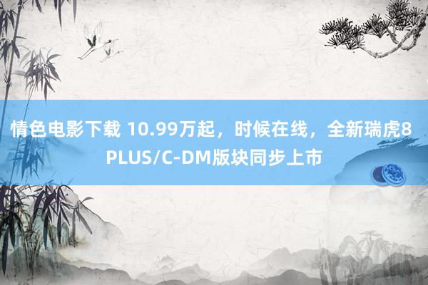 情色电影下载 10.99万起，时候在线，全新瑞虎8 PLUS/C-DM版块同步上市