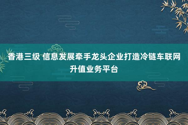 香港三级 信息发展牵手龙头企业打造冷链车联网升值业务平台