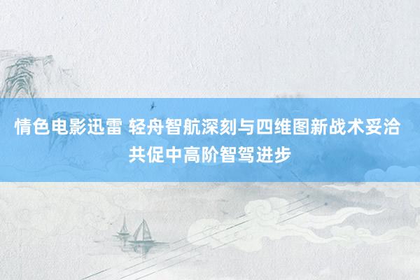 情色电影迅雷 轻舟智航深刻与四维图新战术妥洽 共促中高阶智驾进步