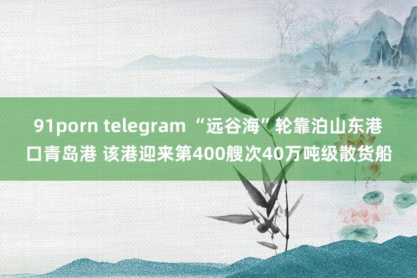 91porn telegram “远谷海”轮靠泊山东港口青岛港 该港迎来第400艘次40万吨级散货船