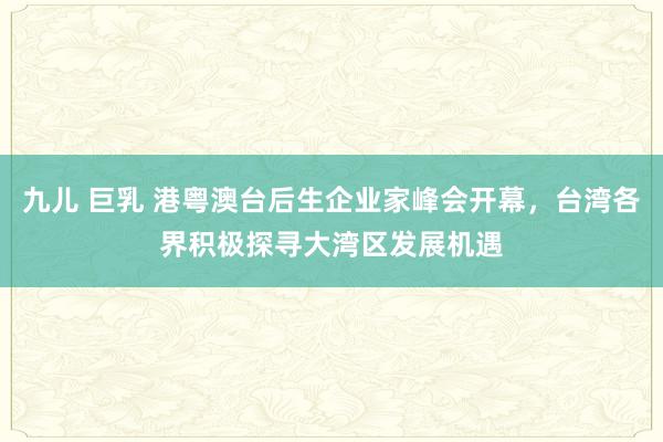 九儿 巨乳 港粤澳台后生企业家峰会开幕，台湾各界积极探寻大湾区发展机遇