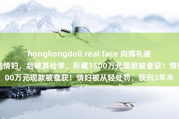 hongkongdoll real face 向辉礼被判12年！他送1200万元给情妇，后被其检举，所藏1500万元现款被查获！情妇被从轻处罚，获刑3年半