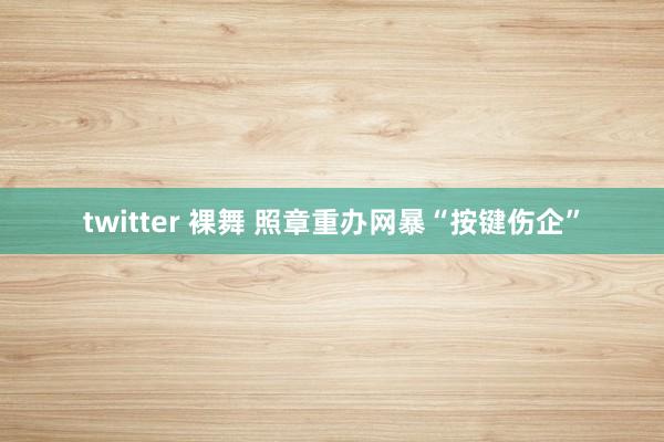 twitter 裸舞 照章重办网暴“按键伤企”