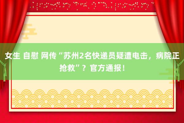 女生 自慰 网传“苏州2名快递员疑遭电击，病院正抢救”？官方通报！