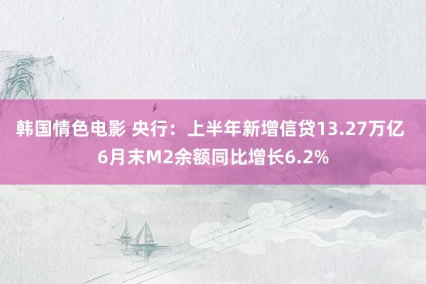 韩国情色电影 央行：上半年新增信贷13.27万亿 6月末M2余额同比增长6.2%