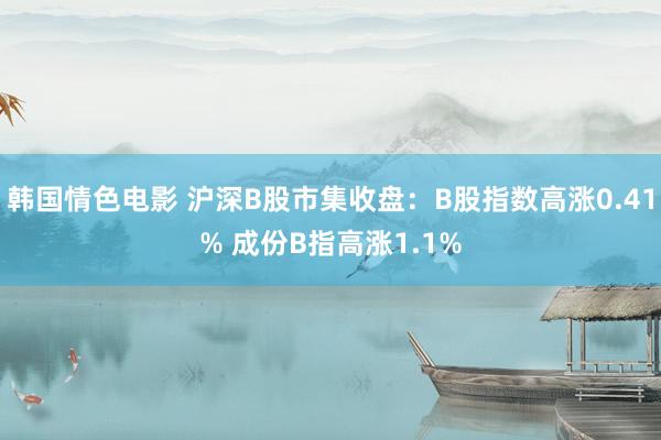 韩国情色电影 沪深B股市集收盘：B股指数高涨0.41% 成份B指高涨1.1%