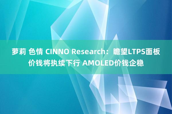 萝莉 色情 CINNO Research：瞻望LTPS面板价钱将执续下行 AMOLED价钱企稳