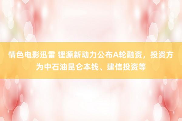 情色电影迅雷 锂源新动力公布A轮融资，投资方为中石油昆仑本钱、建信投资等