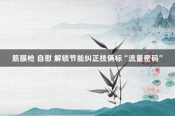 筋膜枪 自慰 解锁节能纠正技俩标“流量密码”