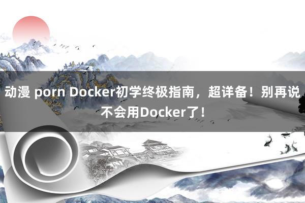 动漫 porn Docker初学终极指南，超详备！别再说不会用Docker了！