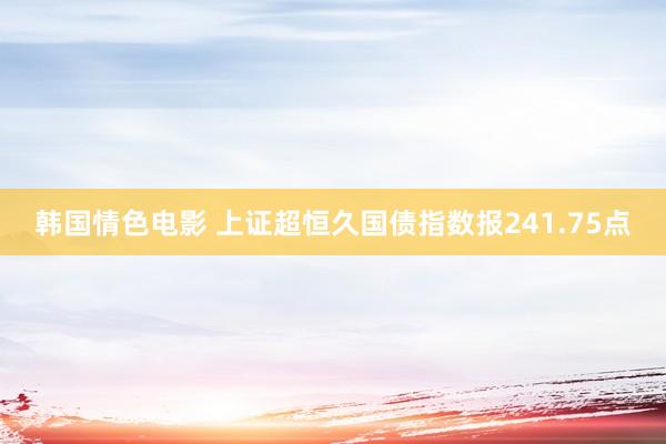 韩国情色电影 上证超恒久国债指数报241.75点