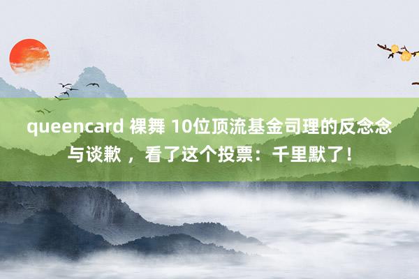 queencard 裸舞 10位顶流基金司理的反念念与谈歉 ，看了这个投票：千里默了！