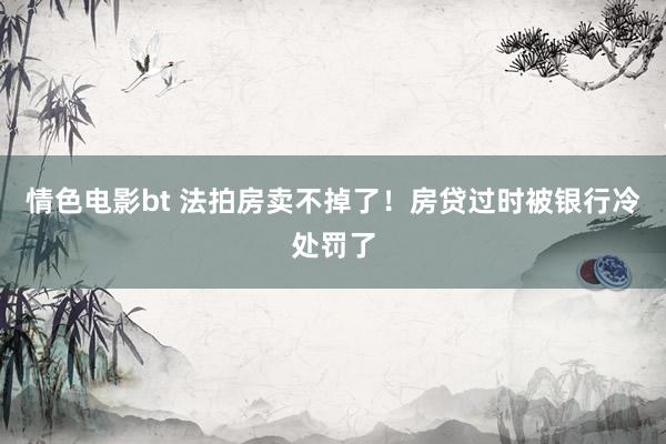 情色电影bt 法拍房卖不掉了！房贷过时被银行冷处罚了